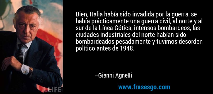 Bien, Italia había sido invadida por la guerra, se había prácticamente una guerra civil, al norte y al sur de la Línea Gótica, intensos bombardeos, las ciudades industriales del norte habían sido bombardeados pesadamente y tuvimos desorden político antes de 1948. – Gianni Agnelli