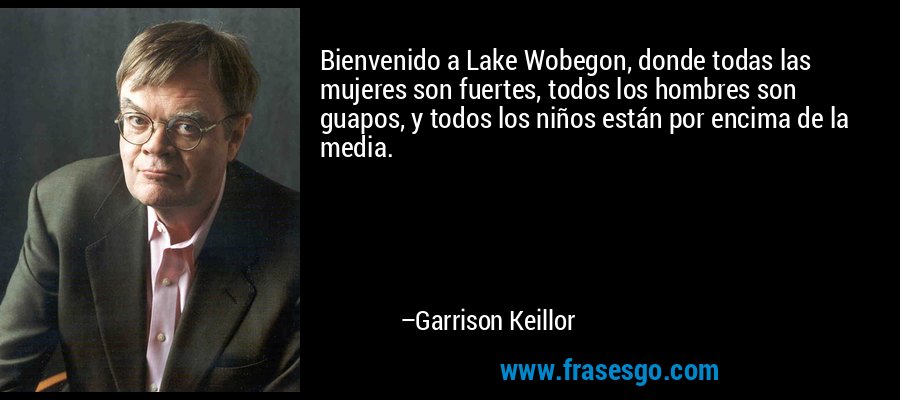 Bienvenido a Lake Wobegon, donde todas las mujeres son fuertes, todos los hombres son guapos, y todos los niños están por encima de la media. – Garrison Keillor