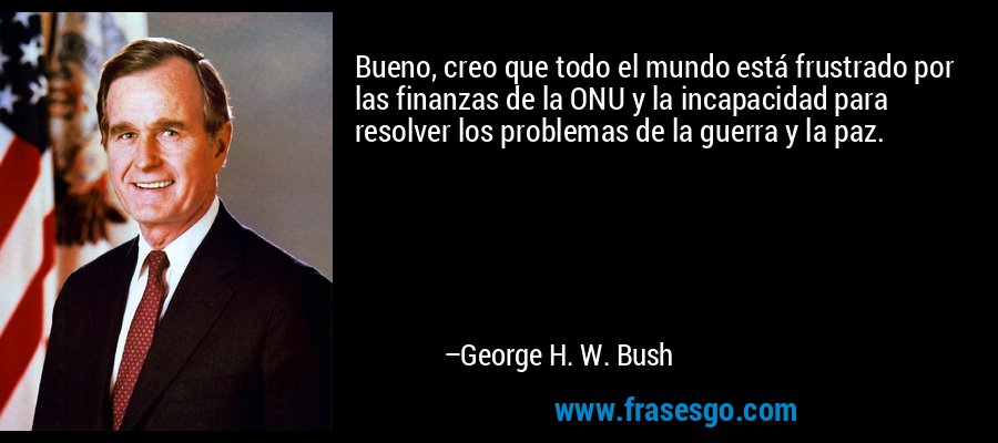 Bueno, creo que todo el mundo está frustrado por las finanzas de la ONU y la incapacidad para resolver los problemas de la guerra y la paz. – George H. W. Bush