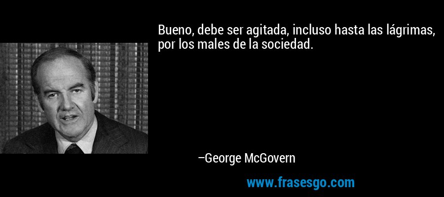 Bueno, debe ser agitada, incluso hasta las lágrimas, por los males de la sociedad. – George McGovern