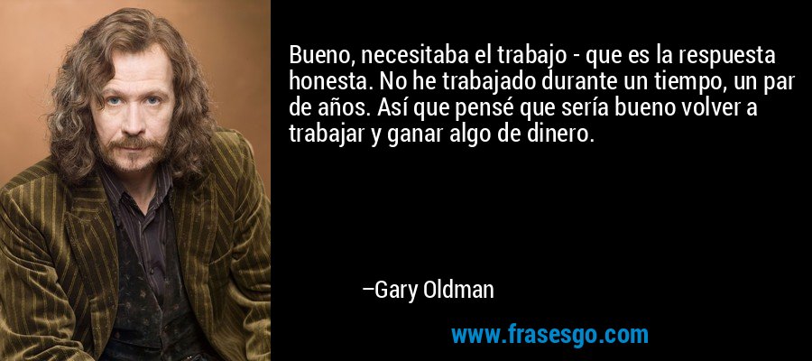 Bueno, necesitaba el trabajo - que es la respuesta honesta. No he trabajado durante un tiempo, un par de años. Así que pensé que sería bueno volver a trabajar y ganar algo de dinero. – Gary Oldman