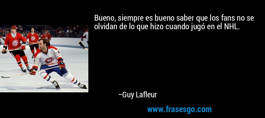 Bueno, siempre es bueno saber que los fans no se olvidan de lo que hizo cuando jugó en el NHL. – Guy Lafleur