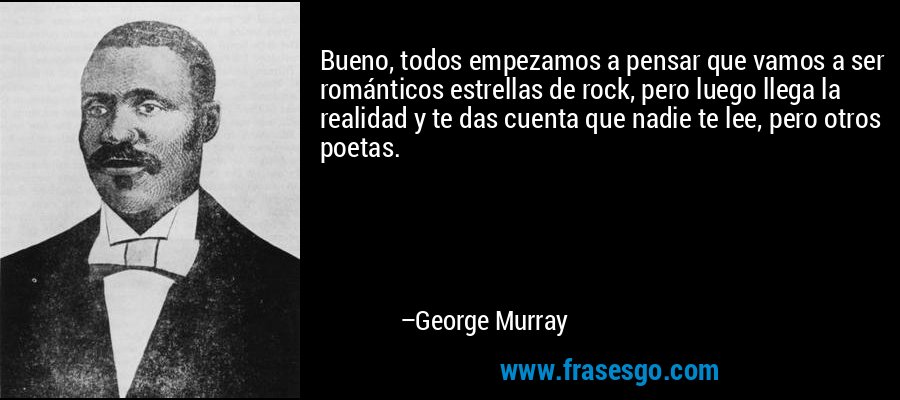 Bueno, todos empezamos a pensar que vamos a ser románticos estrellas de rock, pero luego llega la realidad y te das cuenta que nadie te lee, pero otros poetas. – George Murray