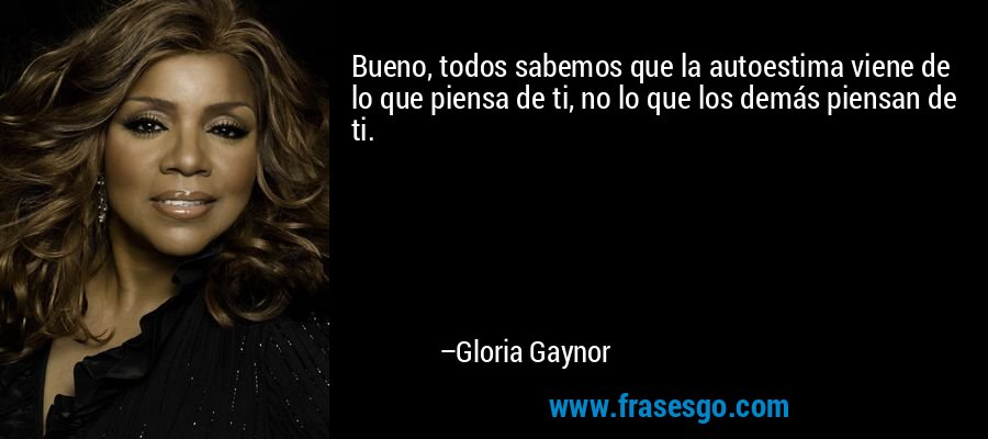 Bueno, todos sabemos que la autoestima viene de lo que piensa de ti, no lo que los demás piensan de ti. – Gloria Gaynor