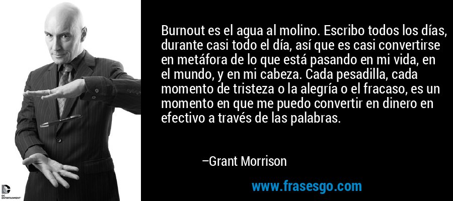 Burnout es el agua al molino. Escribo todos los días, durante casi todo el día, así que es casi convertirse en metáfora de lo que está pasando en mi vida, en el mundo, y en mi cabeza. Cada pesadilla, cada momento de tristeza o la alegría o el fracaso, es un momento en que me puedo convertir en dinero en efectivo a través de las palabras. – Grant Morrison