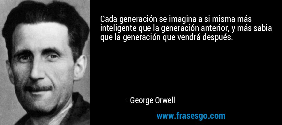 Cada generación se imagina a si misma más inteligente que la generación anterior, y más sabia que la generación que vendrá después. – George Orwell