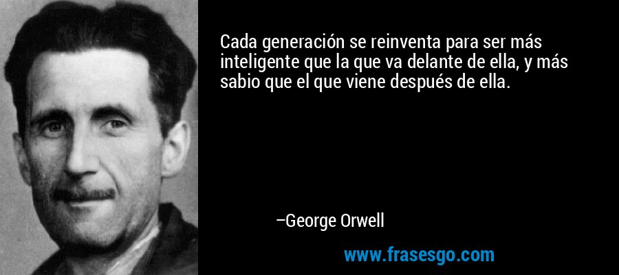 Cada generación se reinventa para ser más inteligente que la que va delante de ella, y más sabio que el que viene después de ella. – George Orwell