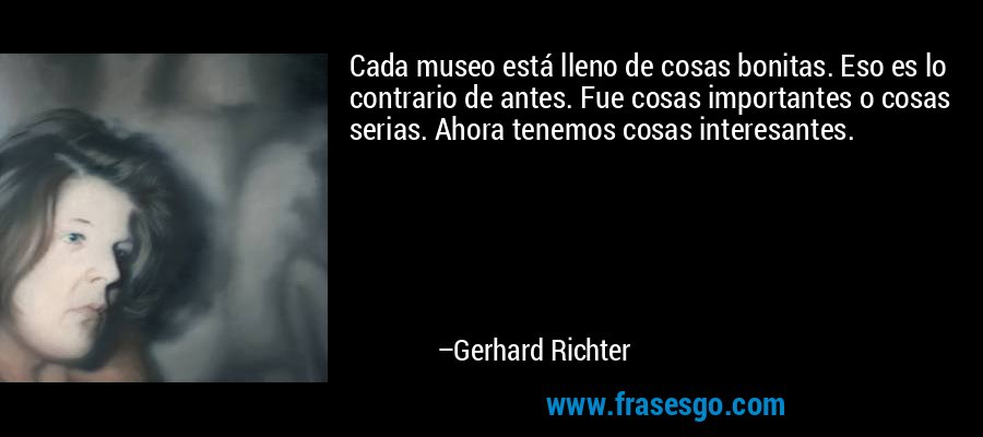 Cada museo está lleno de cosas bonitas. Eso es lo contrario de antes. Fue cosas importantes o cosas serias. Ahora tenemos cosas interesantes. – Gerhard Richter