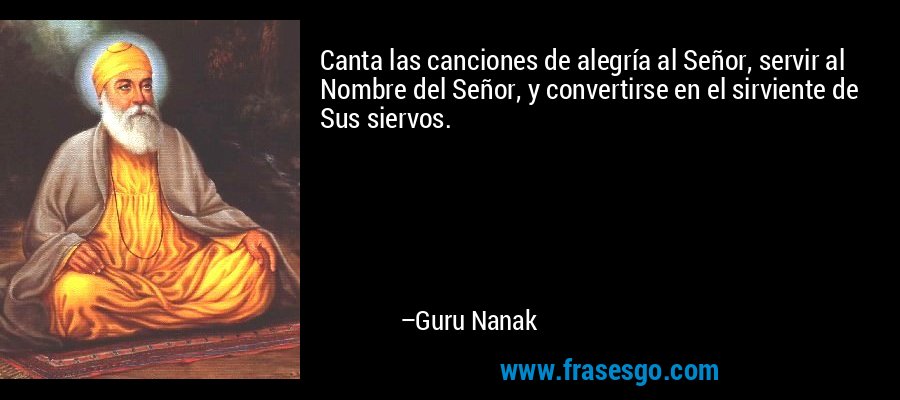 Canta las canciones de alegría al Señor, servir al Nombre del Señor, y convertirse en el sirviente de Sus siervos. – Guru Nanak