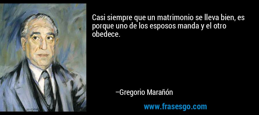 Casi siempre que un matrimonio se lleva bien, es porque uno de los esposos manda y el otro obedece. – Gregorio Marañón