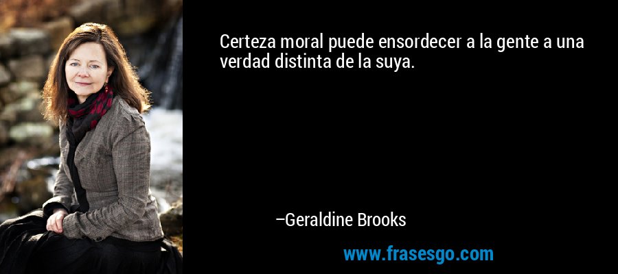Certeza moral puede ensordecer a la gente a una verdad distinta de la suya. – Geraldine Brooks
