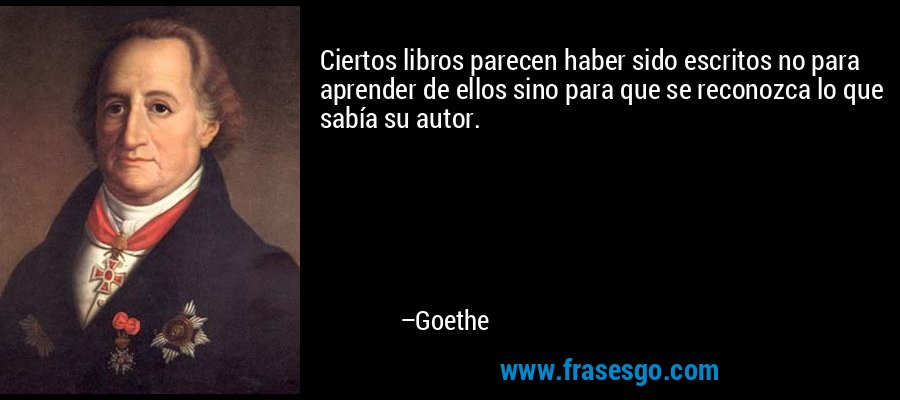 Ciertos libros parecen haber sido escritos no para aprender de ellos sino para que se reconozca lo que sabía su autor. – Goethe