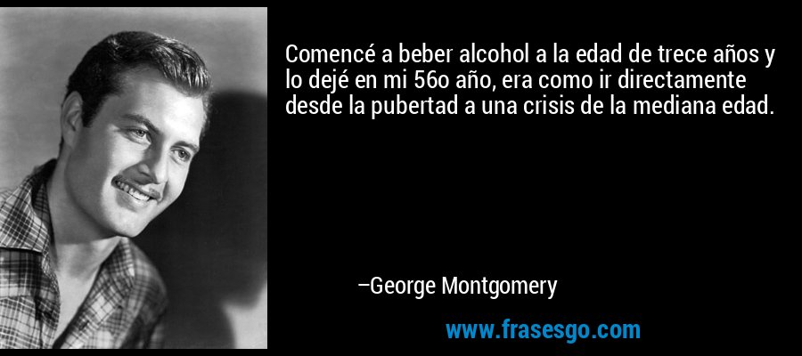Comencé a beber alcohol a la edad de trece años y lo dejé en mi 56o año, era como ir directamente desde la pubertad a una crisis de la mediana edad. – George Montgomery