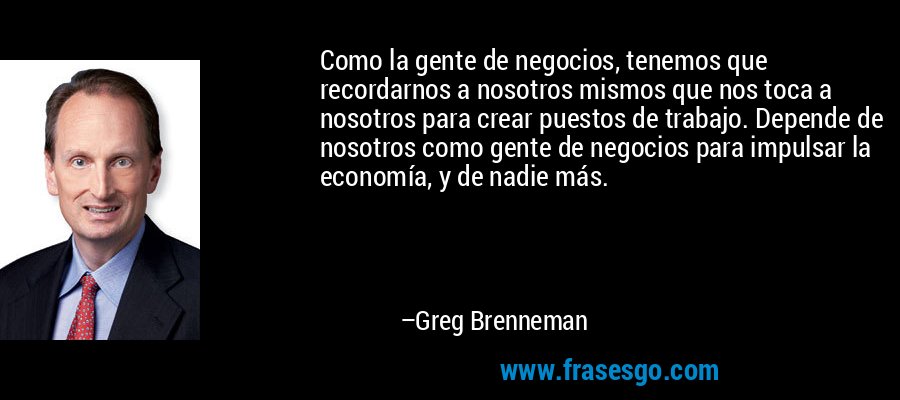 Como la gente de negocios, tenemos que recordarnos a nosotros mismos que nos toca a nosotros para crear puestos de trabajo. Depende de nosotros como gente de negocios para impulsar la economía, y de nadie más. – Greg Brenneman