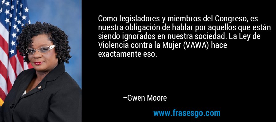 Como legisladores y miembros del Congreso, es nuestra obligación de hablar por aquellos que están siendo ignorados en nuestra sociedad. La Ley de Violencia contra la Mujer (VAWA) hace exactamente eso. – Gwen Moore