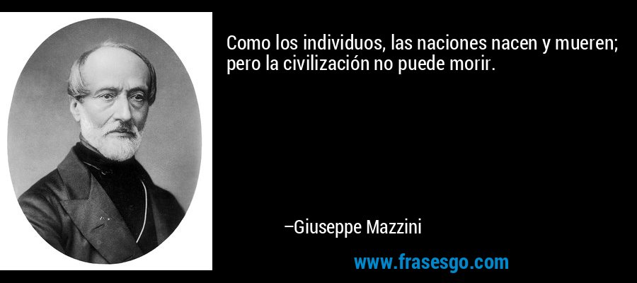 Como los individuos, las naciones nacen y mueren; pero la civilización no puede morir. – Giuseppe Mazzini