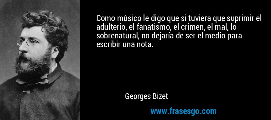 Como músico le digo que si tuviera que suprimir el adulterio, el fanatismo, el crimen, el mal, lo sobrenatural, no dejaría de ser el medio para escribir una nota. – Georges Bizet