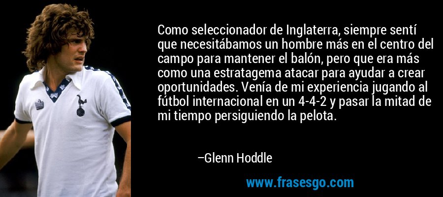 Como seleccionador de Inglaterra, siempre sentí que necesitábamos un hombre más en el centro del campo para mantener el balón, pero que era más como una estratagema atacar para ayudar a crear oportunidades. Venía de mi experiencia jugando al fútbol internacional en un 4-4-2 y pasar la mitad de mi tiempo persiguiendo la pelota. – Glenn Hoddle