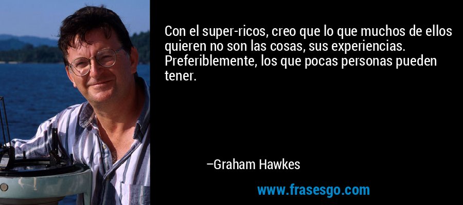 Con el super-ricos, creo que lo que muchos de ellos quieren no son las cosas, sus experiencias. Preferiblemente, los que pocas personas pueden tener. – Graham Hawkes