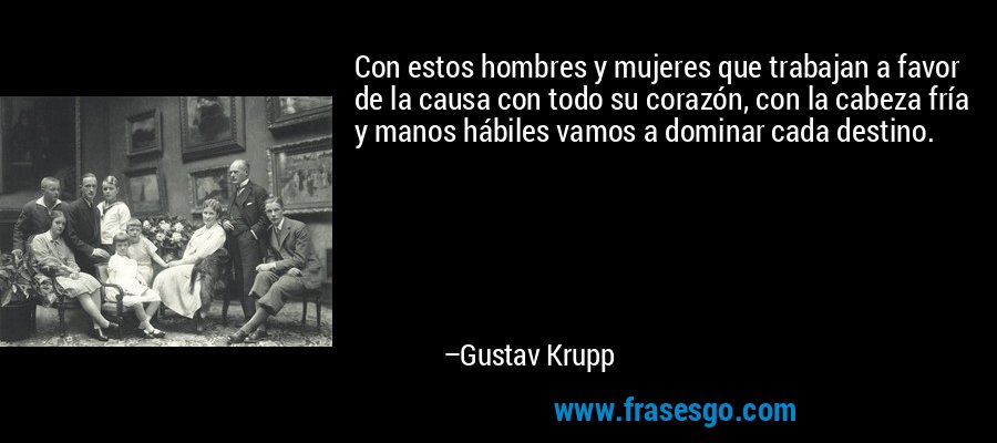 Con estos hombres y mujeres que trabajan a favor de la causa con todo su corazón, con la cabeza fría y manos hábiles vamos a dominar cada destino. – Gustav Krupp