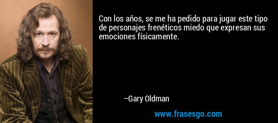 Con los años, se me ha pedido para jugar este tipo de personajes frenéticos miedo que expresan sus emociones físicamente. – Gary Oldman