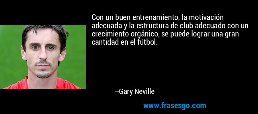 Con un buen entrenamiento, la motivación adecuada y la estructura de club adecuado con un crecimiento orgánico, se puede lograr una gran cantidad en el fútbol. – Gary Neville