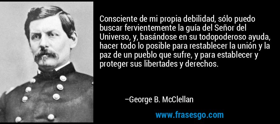 Consciente de mi propia debilidad, sólo puedo buscar fervientemente la guía del Señor del Universo, y, basándose en su todopoderoso ayuda, hacer todo lo posible para restablecer la unión y la paz de un pueblo que sufre, y para establecer y proteger sus libertades y derechos. – George B. McClellan