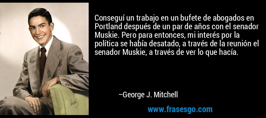 Conseguí un trabajo en un bufete de abogados en Portland después de un par de años con el senador Muskie. Pero para entonces, mi interés por la política se había desatado, a través de la reunión el senador Muskie, a través de ver lo que hacía. – George J. Mitchell