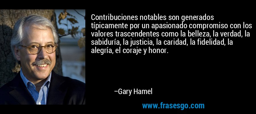 Contribuciones notables son generados típicamente por un apasionado compromiso con los valores trascendentes como la belleza, la verdad, la sabiduría, la justicia, la caridad, la fidelidad, la alegría, el coraje y honor. – Gary Hamel