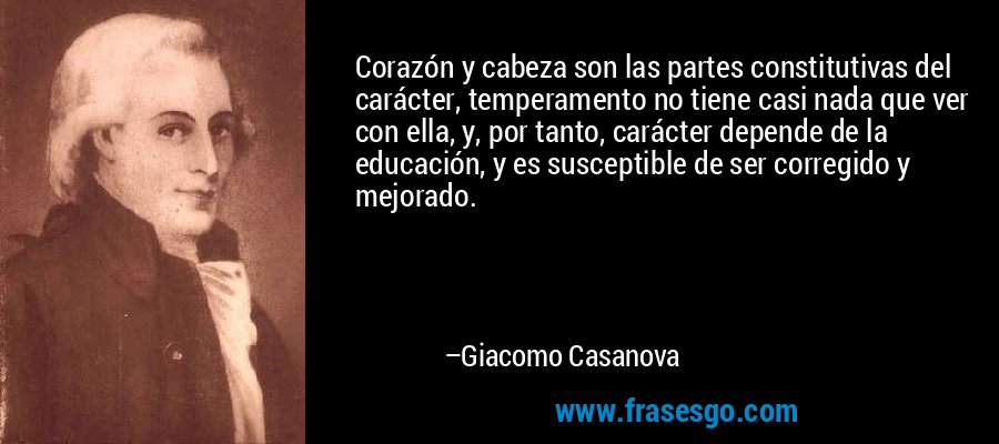 Corazón y cabeza son las partes constitutivas del carácter, temperamento no tiene casi nada que ver con ella, y, por tanto, carácter depende de la educación, y es susceptible de ser corregido y mejorado. – Giacomo Casanova
