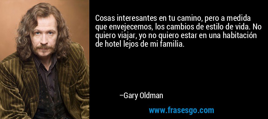 Cosas interesantes en tu camino, pero a medida que envejecemos, los cambios de estilo de vida. No quiero viajar, yo no quiero estar en una habitación de hotel lejos de mi familia. – Gary Oldman