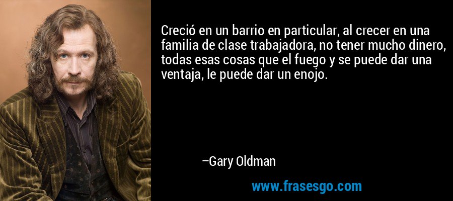 Creció en un barrio en particular, al crecer en una familia de clase trabajadora, no tener mucho dinero, todas esas cosas que el fuego y se puede dar una ventaja, le puede dar un enojo. – Gary Oldman