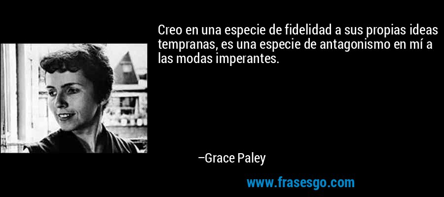 Creo en una especie de fidelidad a sus propias ideas tempranas, es una especie de antagonismo en mí a las modas imperantes. – Grace Paley