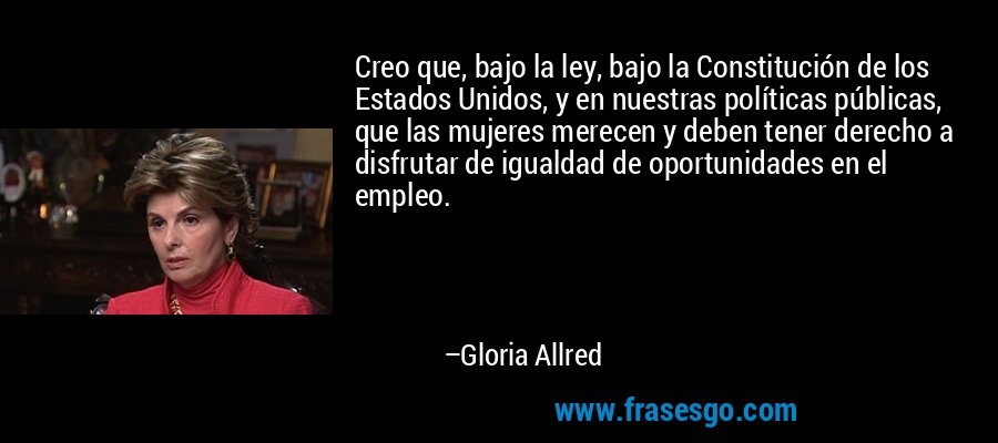 Creo que, bajo la ley, bajo la Constitución de los Estados Unidos, y en nuestras políticas públicas, que las mujeres merecen y deben tener derecho a disfrutar de igualdad de oportunidades en el empleo. – Gloria Allred