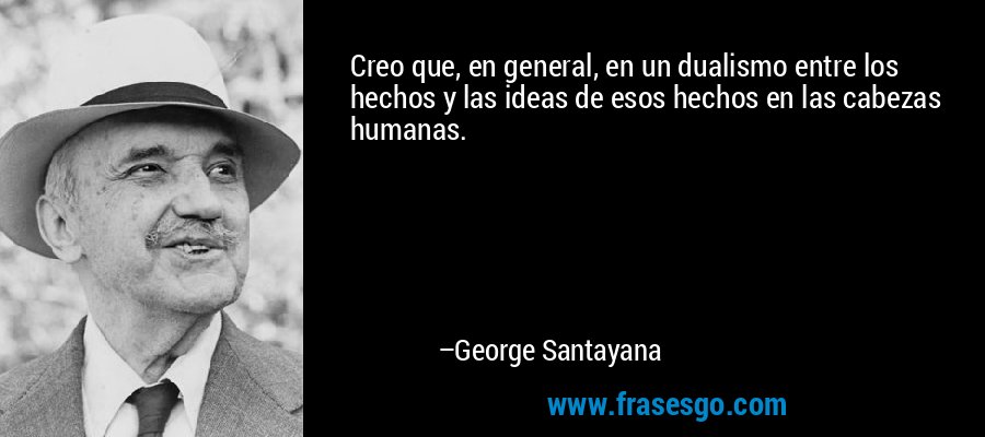 Creo que, en general, en un dualismo entre los hechos y las ideas de esos hechos en las cabezas humanas. – George Santayana