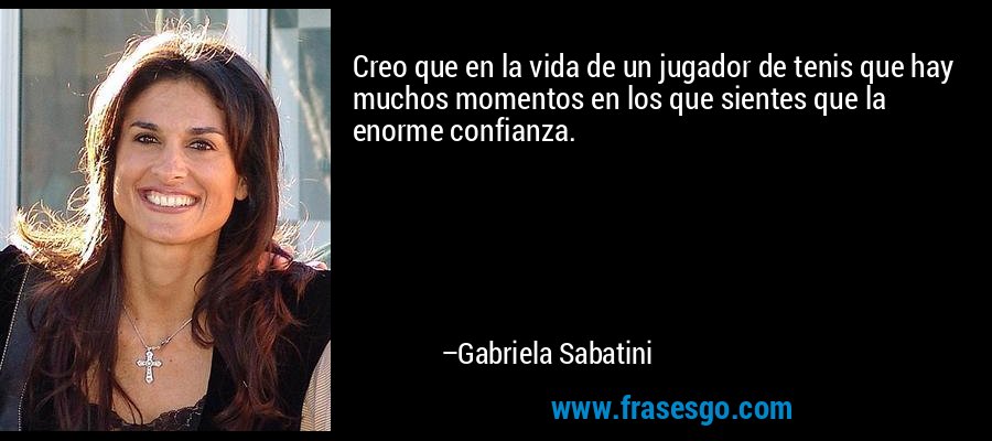 Creo que en la vida de un jugador de tenis que hay muchos momentos en los que sientes que la enorme confianza. – Gabriela Sabatini