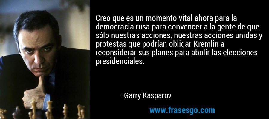 Creo que es un momento vital ahora para la democracia rusa para convencer a la gente de que sólo nuestras acciones, nuestras acciones unidas y protestas que podrían obligar Kremlin a reconsiderar sus planes para abolir las elecciones presidenciales. – Garry Kasparov