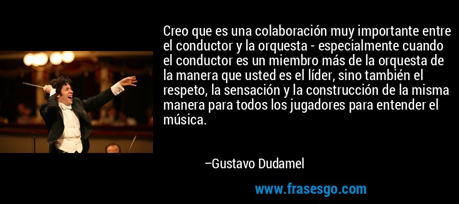 Creo que es una colaboración muy importante entre el conductor y la orquesta - especialmente cuando el conductor es un miembro más de la orquesta de la manera que usted es el líder, sino también el respeto, la sensación y la construcción de la misma manera para todos los jugadores para entender el música. – Gustavo Dudamel