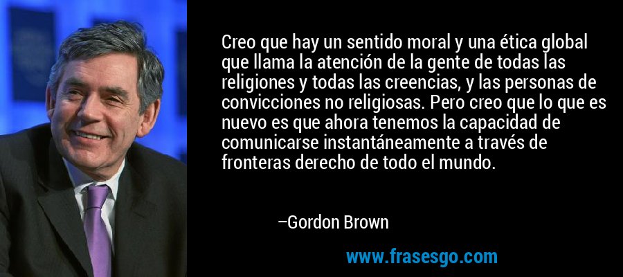Creo que hay un sentido moral y una ética global que llama la atención de la gente de todas las religiones y todas las creencias, y las personas de convicciones no religiosas. Pero creo que lo que es nuevo es que ahora tenemos la capacidad de comunicarse instantáneamente a través de fronteras derecho de todo el mundo. – Gordon Brown