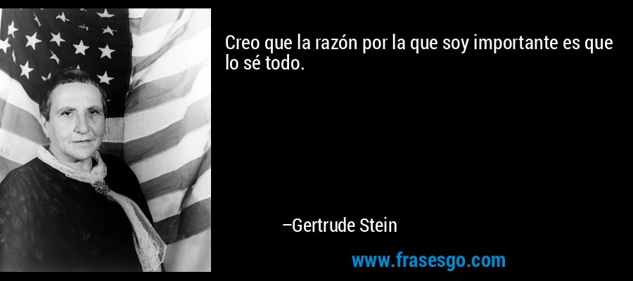 Creo que la razón por la que soy importante es que lo sé todo. – Gertrude Stein