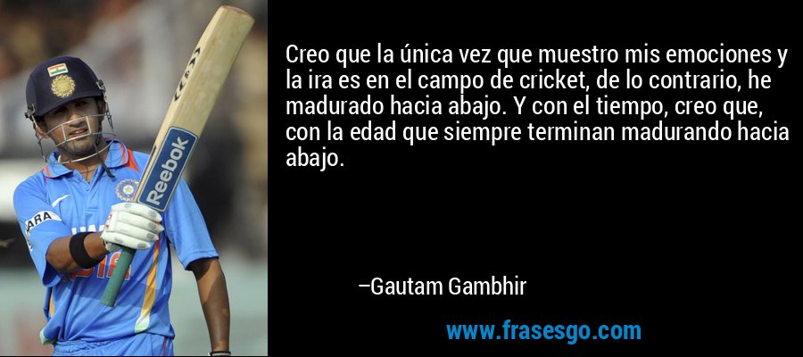 Creo que la única vez que muestro mis emociones y la ira es en el campo de cricket, de lo contrario, he madurado hacia abajo. Y con el tiempo, creo que, con la edad que siempre terminan madurando hacia abajo. – Gautam Gambhir