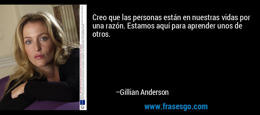 Creo que las personas están en nuestras vidas por una razón. Estamos aquí para aprender unos de otros. – Gillian Anderson