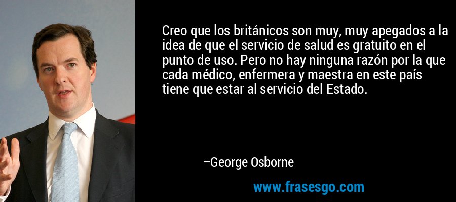 Creo que los británicos son muy, muy apegados a la idea de que el servicio de salud es gratuito en el punto de uso. Pero no hay ninguna razón por la que cada médico, enfermera y maestra en este país tiene que estar al servicio del Estado. – George Osborne