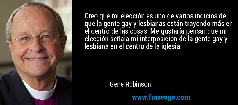Creo que mi elección es uno de varios indicios de que la gente gay y lesbianas están trayendo más en el centro de las cosas. Me gustaría pensar que mi elección señala mi interposición de la gente gay y lesbiana en el centro de la iglesia. – Gene Robinson