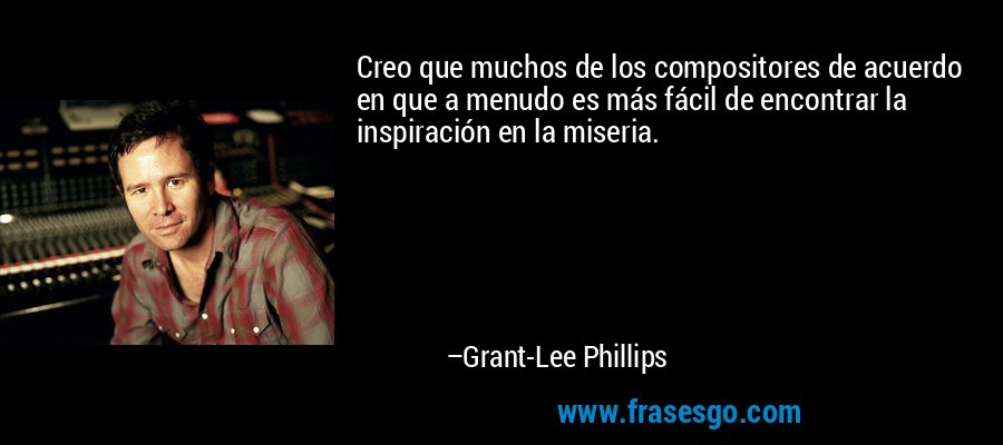 Creo que muchos de los compositores de acuerdo en que a menudo es más fácil de encontrar la inspiración en la miseria. – Grant-Lee Phillips