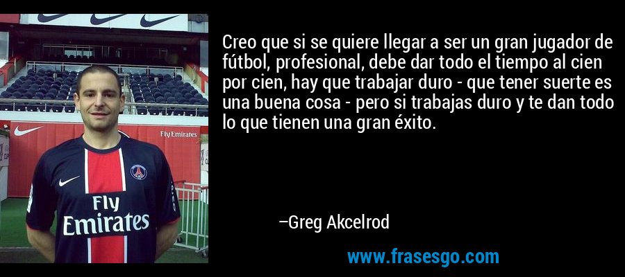 Creo que si se quiere llegar a ser un gran jugador de fútbol, ​​profesional, debe dar todo el tiempo al cien por cien, hay que trabajar duro - que tener suerte es una buena cosa - pero si trabajas duro y te dan todo lo que tienen una gran éxito. – Greg Akcelrod