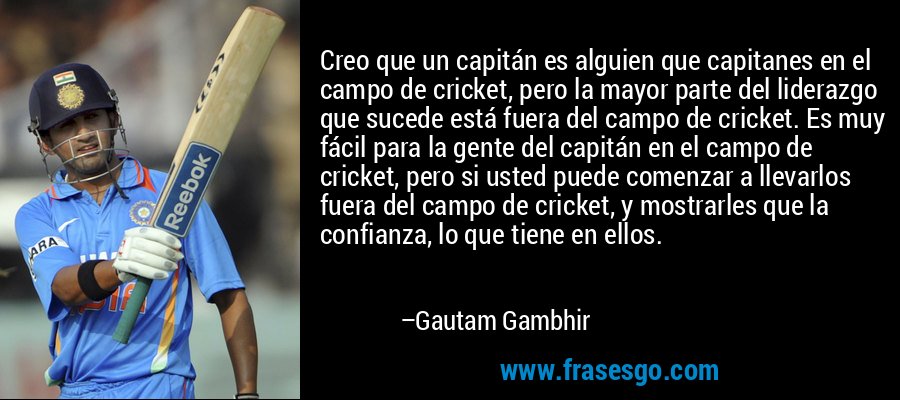 Creo que un capitán es alguien que capitanes en el campo de cricket, pero la mayor parte del liderazgo que sucede está fuera del campo de cricket. Es muy fácil para la gente del capitán en el campo de cricket, pero si usted puede comenzar a llevarlos fuera del campo de cricket, y mostrarles que la confianza, lo que tiene en ellos. – Gautam Gambhir