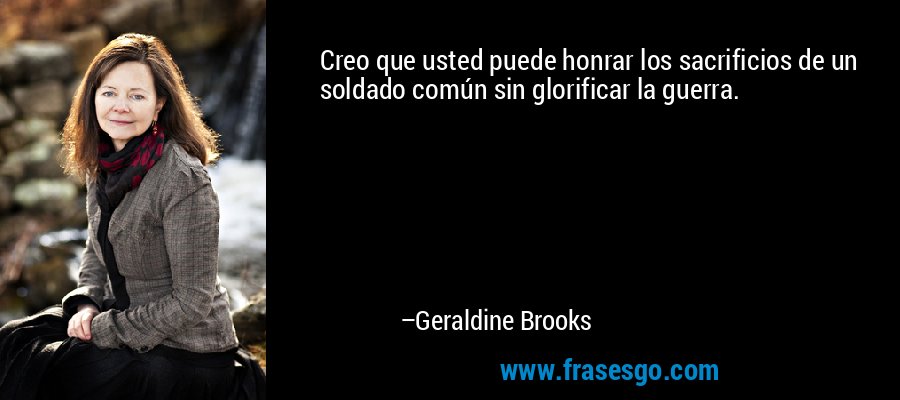 Creo que usted puede honrar los sacrificios de un soldado común sin glorificar la guerra. – Geraldine Brooks