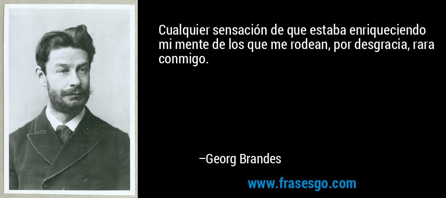Cualquier sensación de que estaba enriqueciendo mi mente de los que me rodean, por desgracia, rara conmigo. – Georg Brandes