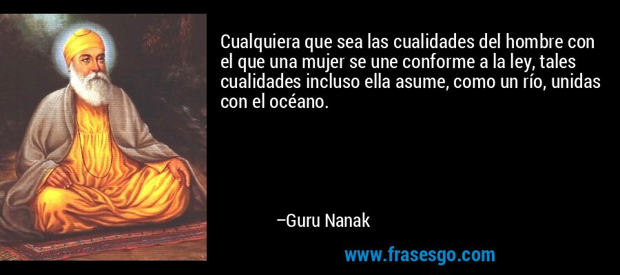 Cualquiera que sea las cualidades del hombre con el que una mujer se une conforme a la ley, tales cualidades incluso ella asume, como un río, unidas con el océano. – Guru Nanak